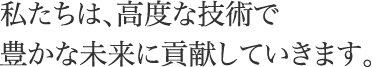 私たちは、高度な技術で豊かな未来に貢献していきます。